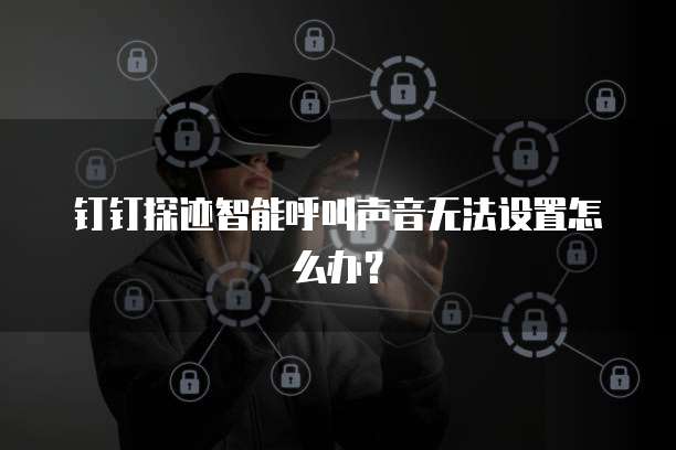 钉钉探迹智能呼叫声音无法设置怎么办？