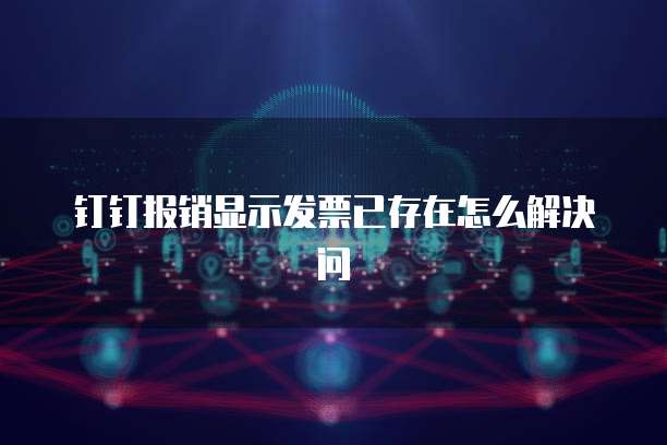 钉钉报销显示发票已存在怎么解决问