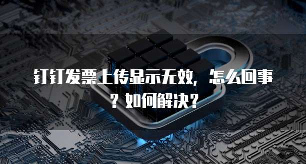 钉钉发票上传显示无效,怎么回事?如何解决?