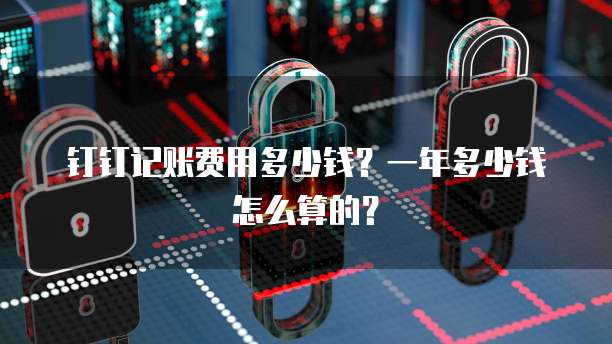 钉钉记账费用多少钱?一年多少钱怎么算的?