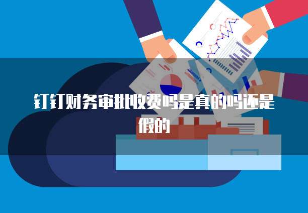 钉钉财务审批收费吗是真的吗还是假的