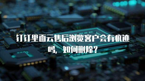 钉钉里面云售后浏览客户会有痕迹吗,如何删除?