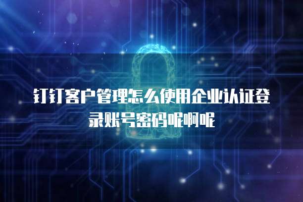 钉钉客户管理怎么使用企业认证登录账号密码呢啊呢