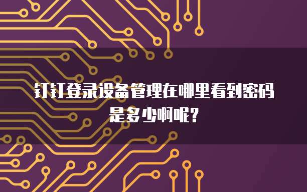 钉钉登录设备管理在哪里看到密码是多少啊呢?