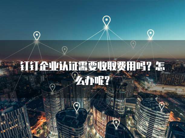 钉钉企业认证需要收取费用吗?怎么办呢?
