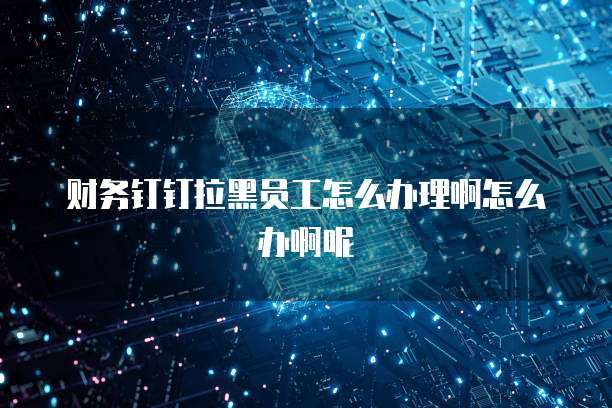 财务钉钉拉黑员工怎么办理啊怎么办啊呢