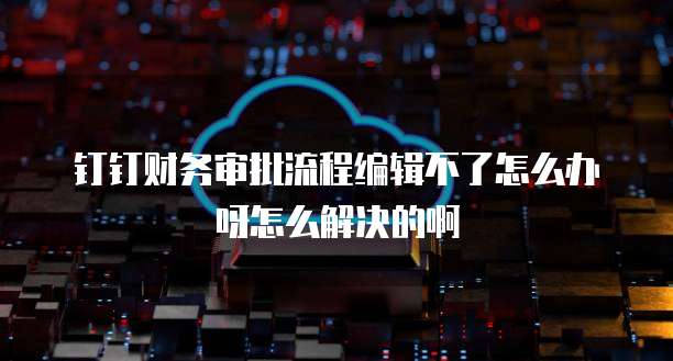 钉钉财务审批流程编辑不了怎么办呀怎么解决的啊