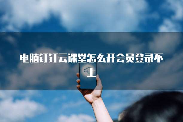 电脑钉钉云课堂怎么开会员登录不上