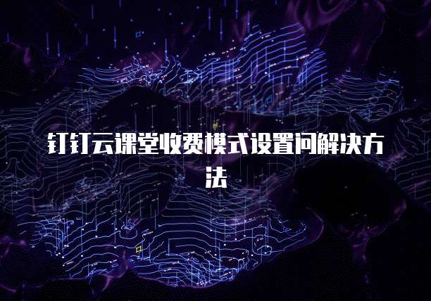 钉钉云课堂收费模式设置问解决方法