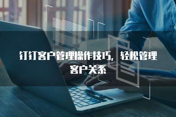 钉钉客户管理操作技巧,轻松管理客户关系