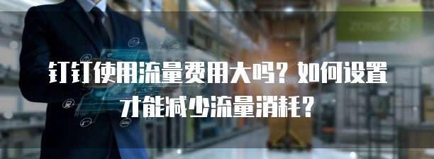 钉钉使用流量费用大吗?如何设置才能减少流量消耗?