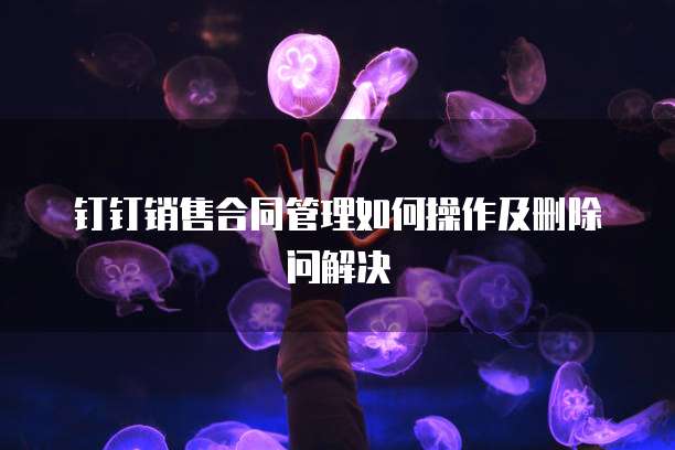 钉钉销售合同管理如何操作及删除问解决