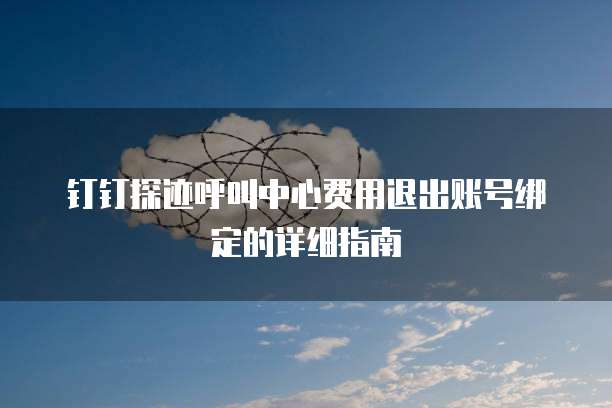钉钉探迹呼叫中心费用退出账号绑定的详细指南