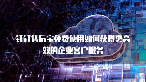 钉钉售后宝免费使用如何获得更高效的企业客户服务