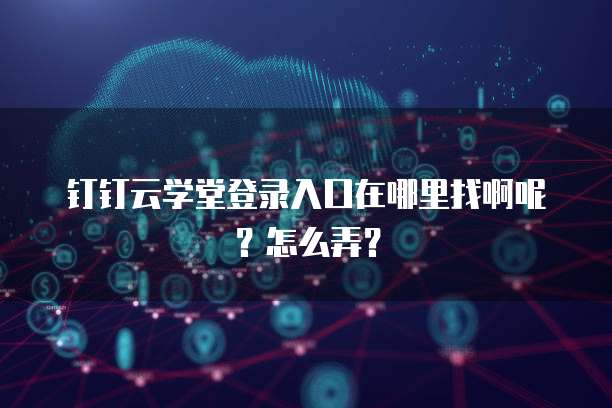 钉钉云学堂登录入口在哪里找啊呢?怎么弄?