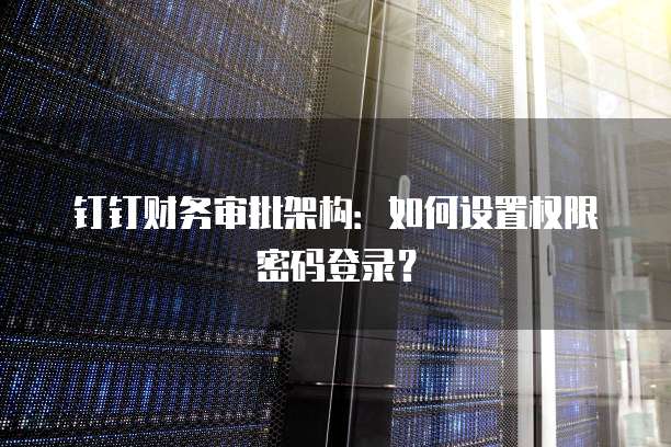 钉钉财务审批架构:如何设置权限密码登录?