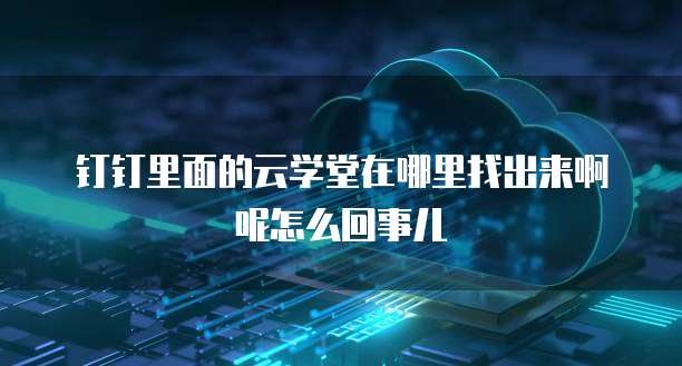钉钉里面的云学堂在哪里找出来啊呢怎么回事儿