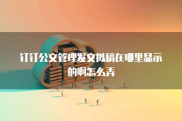 钉钉公文管理发文拟稿在哪里显示的啊怎么弄