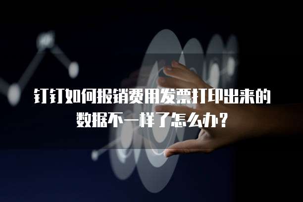 钉钉如何报销费用发票打印出来的数据不一样了怎么办?