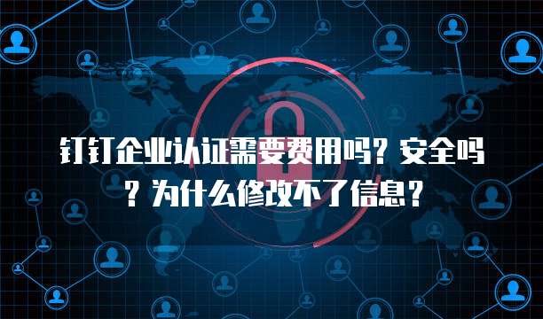 钉钉企业认证需要费用吗?安全吗?为什么修改不了信息?