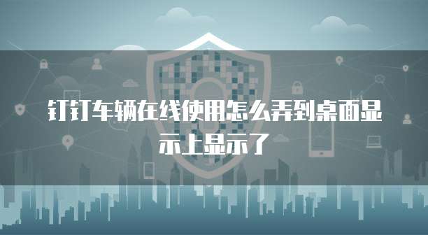 钉钉车辆在线使用怎么弄到桌面显示上显示了