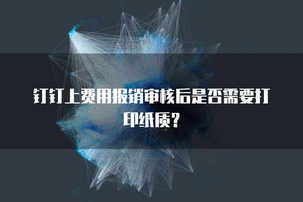 钉钉上费用报销审核后是否需要打印纸质?
