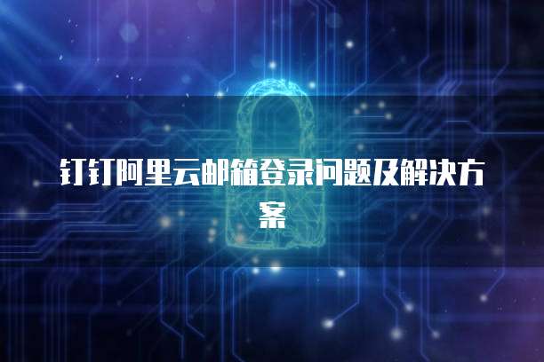 钉钉阿里云邮箱登录问题及解决方案