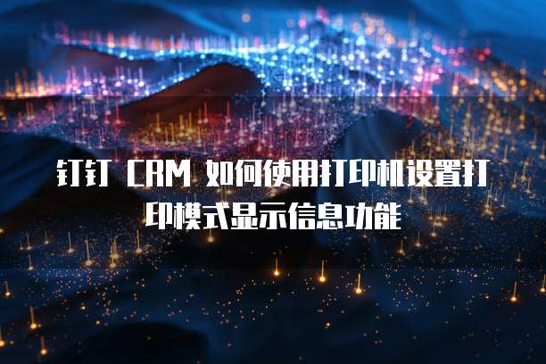 钉钉 CRM 如何使用打印机设置打印模式显示信息功能