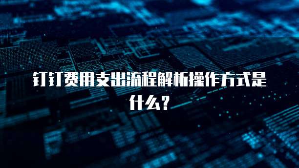 钉钉费用支出流程解析操作方式是什么?