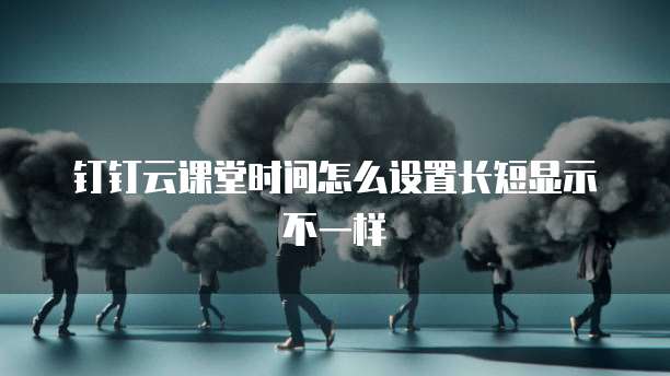 钉钉云课堂时间怎么设置长短显示不一样