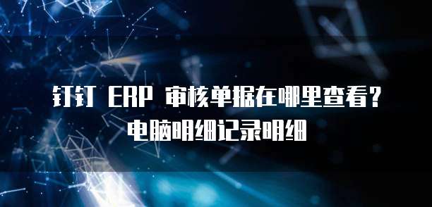钉钉 ERP 审核单据在哪里查看?电脑明细记录明细
