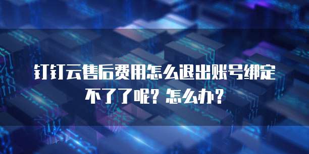 钉钉云售后费用怎么退出账号绑定不了了呢?怎么办?
