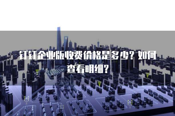钉钉企业版收费价格是多少?如何查看明细?
