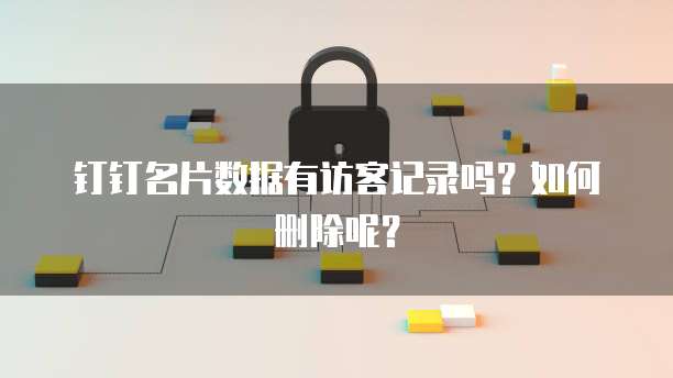钉钉名片数据有访客记录吗?如何删除呢?