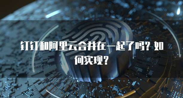 钉钉和阿里云合并在一起了吗?如何实现?