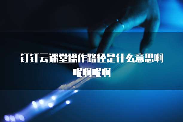 钉钉云课堂操作路径是什么意思啊呢啊呢啊