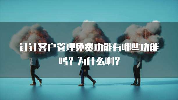 钉钉客户管理免费功能有哪些功能吗?为什么啊?