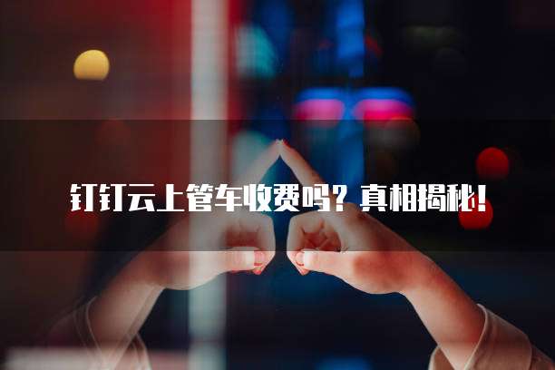 钉钉云上管车收费吗?真相揭秘!