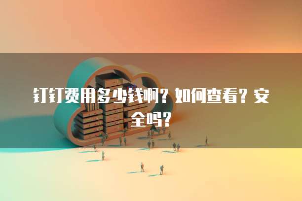 钉钉费用多少钱啊?如何查看?安全吗?