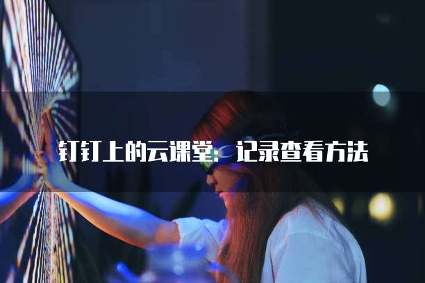 钉钉上的云课堂:记录查看方法