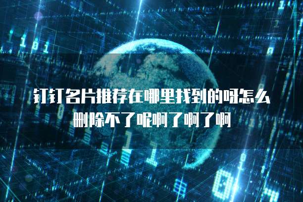 钉钉名片推荐在哪里找到的呀怎么删除不了呢啊了啊了啊