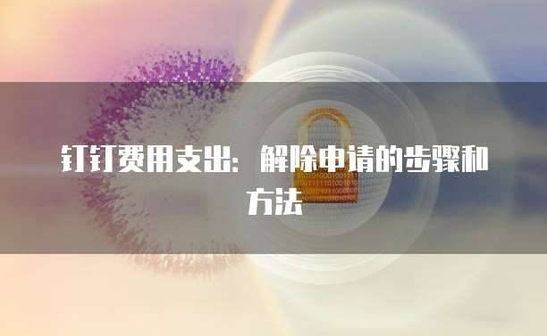 钉钉费用支出:解除申请的步骤和方法
