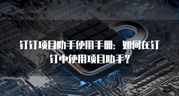 钉钉项目助手使用手册:如何在钉钉中使用项目助手?
