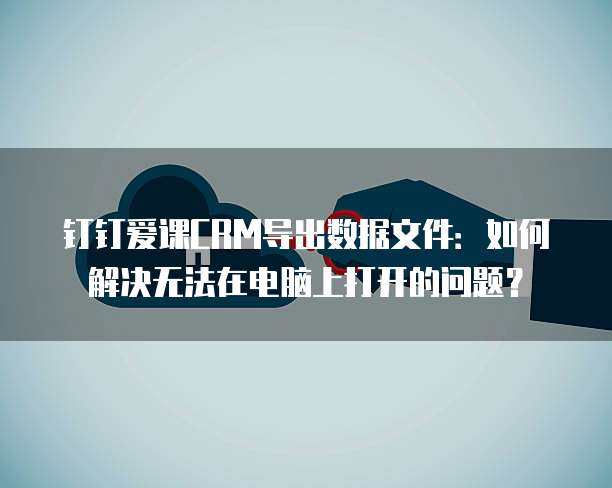 钉钉爱课CRM导出数据文件:如何解决无法在电脑上打开的问题?