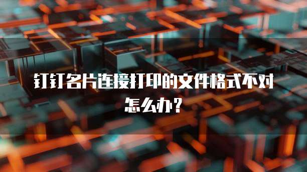 钉钉名片连接打印的文件格式不对怎么办？