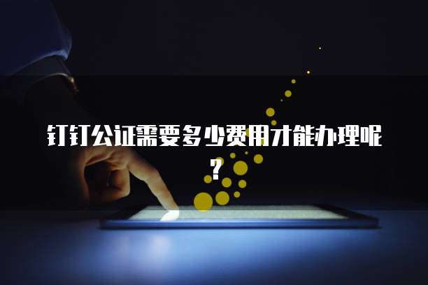 钉钉公证需要多少费用才能办理呢?