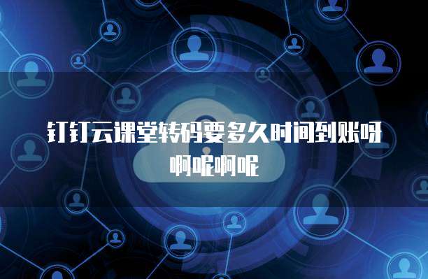 钉钉云课堂转码要多久时间到账呀啊呢啊呢