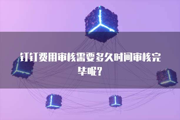 钉钉费用审核需要多久时间审核完毕呢？
