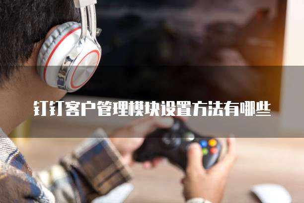 钉钉客户管理模块设置方法有哪些