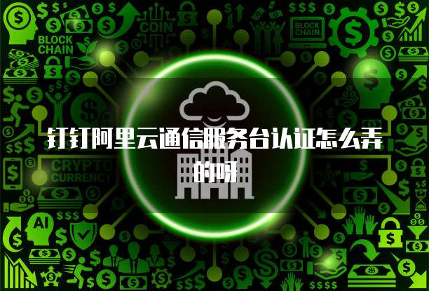 钉钉阿里云通信服务台认证怎么弄的呀